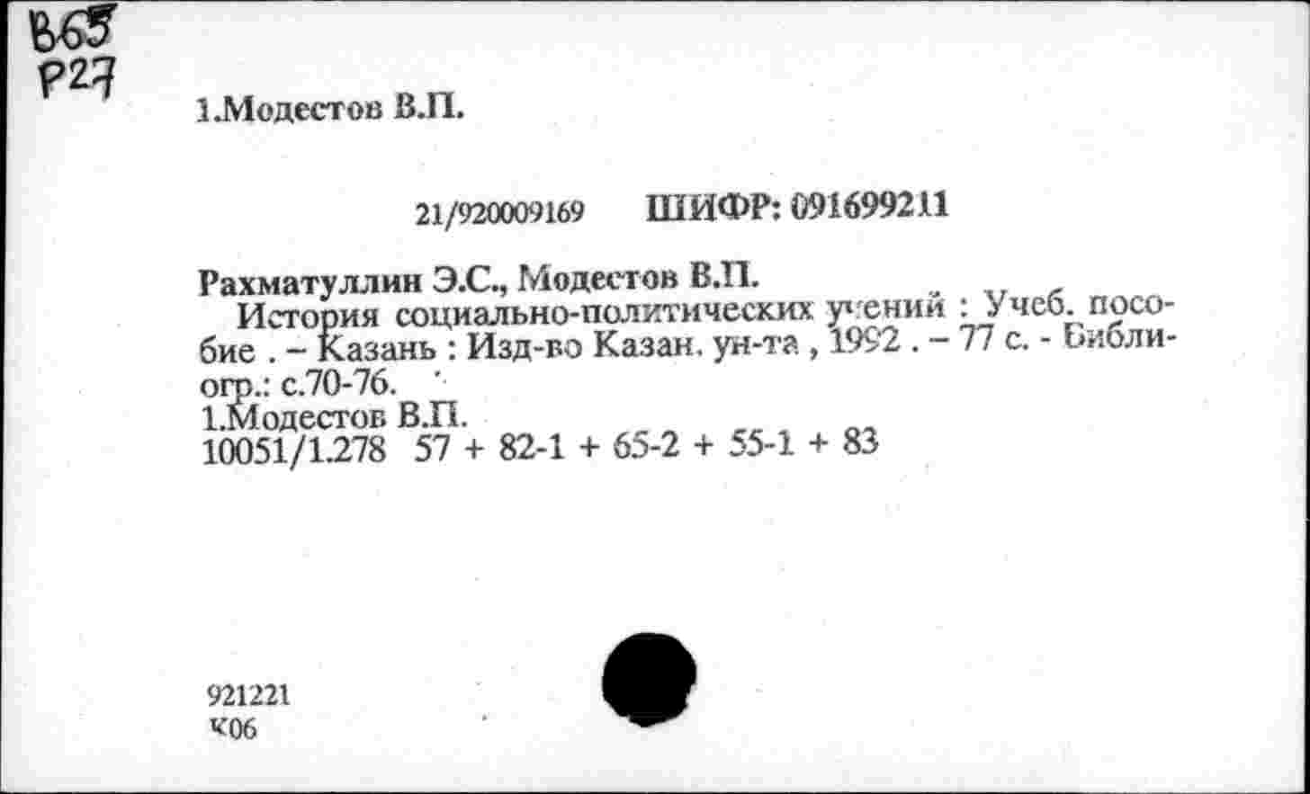 ﻿?2?
1.Модестов В.П.
21/920009169 ШИФР: 091699211
Рахматуллин Э.С., Модестов В.П.
История социально-политических у»гении : Учеб, пособие . - Казань : Изд-во Казан, ун-та , 1992 .-77 с. - Библи-
огс.: с.70-76.
1.Модестов В.П.
10051/1.278 57 + 82-1 + 65-2 + 55-1 +
83
921221
К06